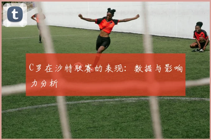 C罗在沙特联赛的表现：数据与影响力分析
