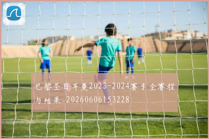 巴黎圣日耳曼2023-2024赛季全赛程与结果_20260606153228
