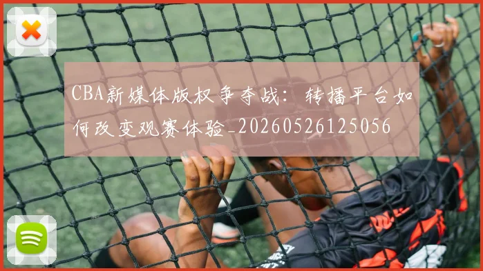 CBA新媒体版权争夺战：转播平台如何改变观赛体验_20260526125056