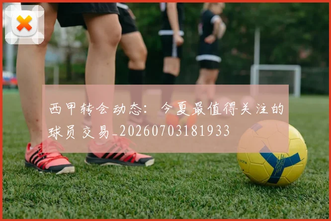 西甲转会动态：今夏最值得关注的球员交易_20260703181933