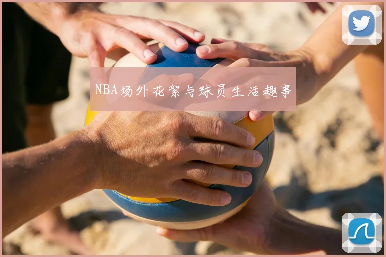 NBA场外花絮与球员生活趣事