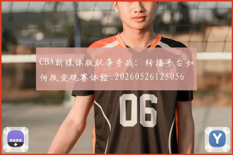 CBA新媒体版权争夺战：转播平台如何改变观赛体验_20260526125056
