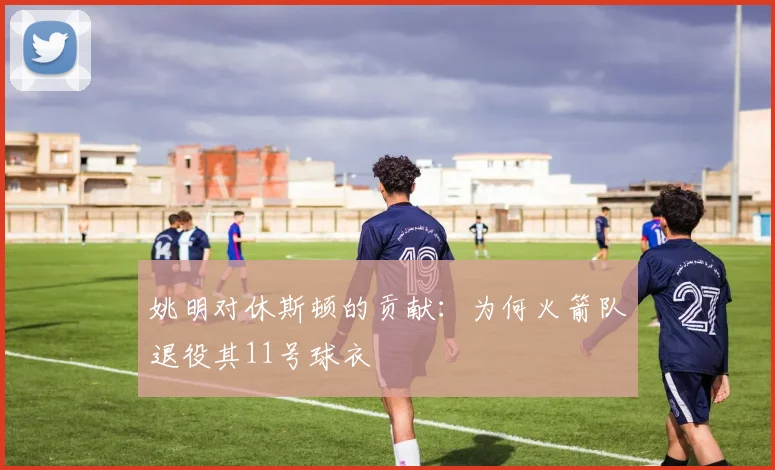 姚明对休斯顿的贡献：为何火箭队退役其11号球衣