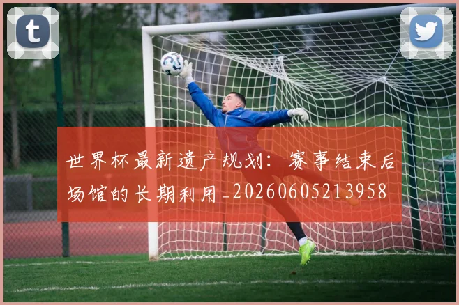 世界杯最新遗产规划：赛事结束后场馆的长期利用_20260605213958