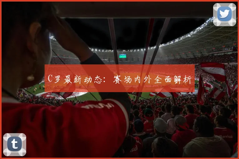 C罗最新动态：赛场内外全面解析