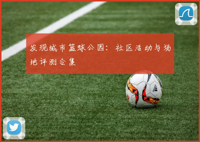 发现城市篮球公园：社区活动与场地评测合集