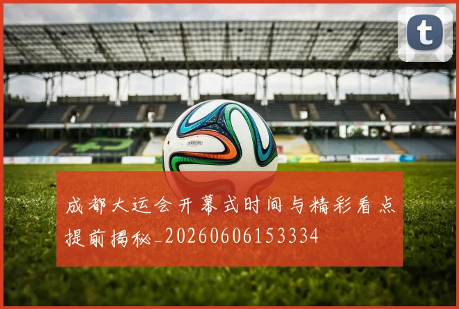 成都大运会开幕式时间与精彩看点提前揭秘_20260606153334