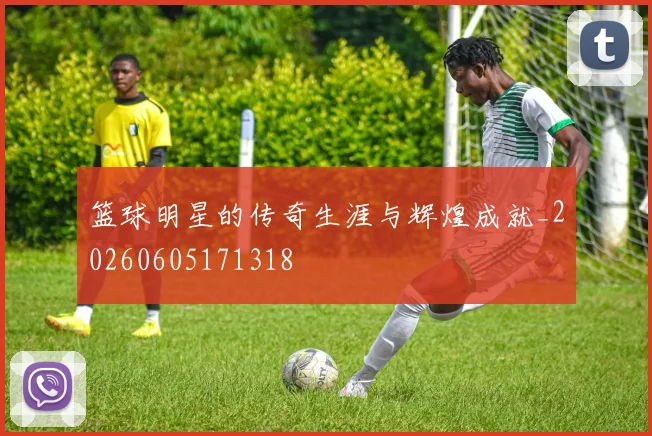 篮球明星的传奇生涯与辉煌成就_20260605171318