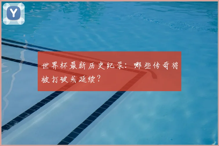 世界杯最新历史纪录：哪些传奇将被打破或延续？
