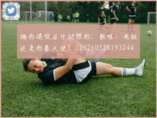 梅西退役后计划预测：教练、老板还是形象大使？_20260528193244